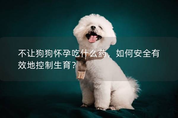 不让狗狗怀孕吃什么药，如何安全有效地控制生育？