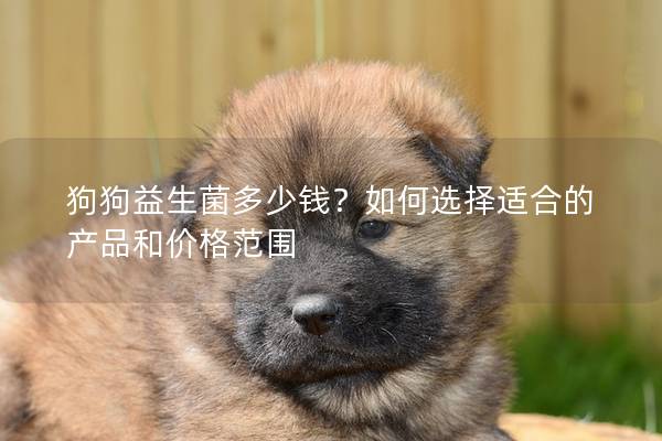狗狗益生菌多少钱？如何选择适合的产品和价格范围