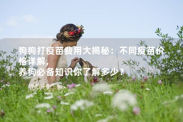 狗狗打疫苗费用大揭秘：不同疫苗价格详解, 养狗必备知识你了解多少？